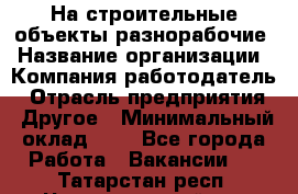 На строительные объекты разнорабочие › Название организации ­ Компания-работодатель › Отрасль предприятия ­ Другое › Минимальный оклад ­ 1 - Все города Работа » Вакансии   . Татарстан респ.,Чистопольский р-н